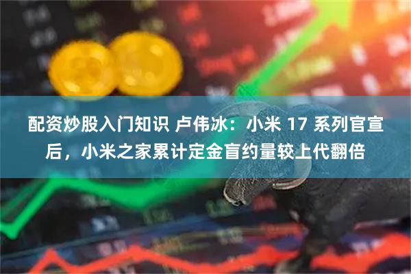 配资炒股入门知识 卢伟冰：小米 17 系列官宣后，小米之家累计定金盲约量较上代翻倍