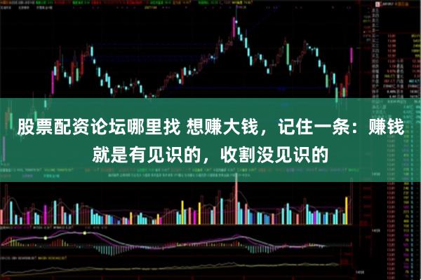 股票配资论坛哪里找 想赚大钱，记住一条：赚钱就是有见识的，收割没见识的