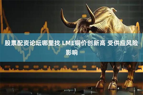股票配资论坛哪里找 LME铜价创新高 受供应风险影响