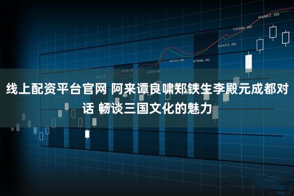 线上配资平台官网 阿来谭良啸郑铁生李殿元成都对话 畅谈三国文化的魅力