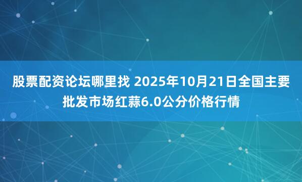 股票配资论坛哪里找 2025年10月21日全国主要批发市场红蒜6.0公分价格行情