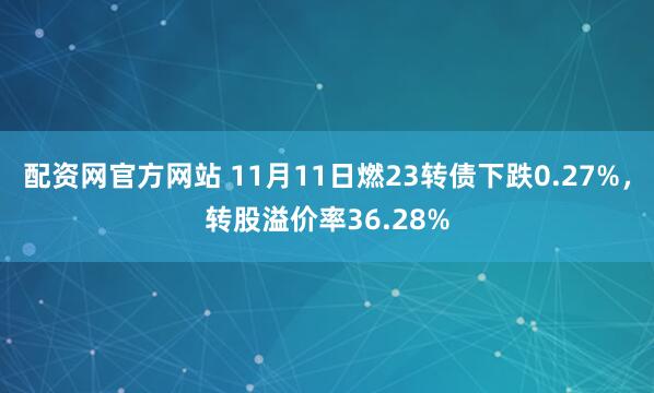 配资网官方网站 11月11日燃23转债下跌0.27%，转股溢价率36.28%