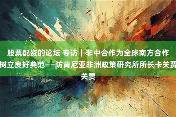 股票配资的论坛 专访｜非中合作为全球南方合作树立良好典范——访肯尼亚非洲政策研究所所长卡关贾