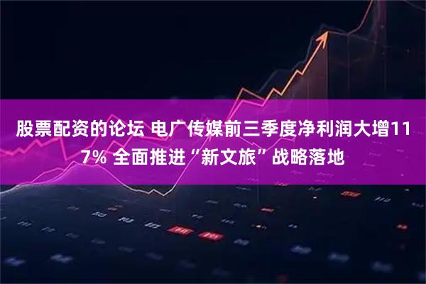 股票配资的论坛 电广传媒前三季度净利润大增117% 全面推进“新文旅”战略落地