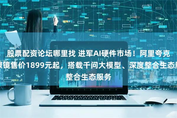 股票配资论坛哪里找 进军AI硬件市场！阿里夸克AI眼镜售价1899元起，搭载千问大模型、深度整合生态服务