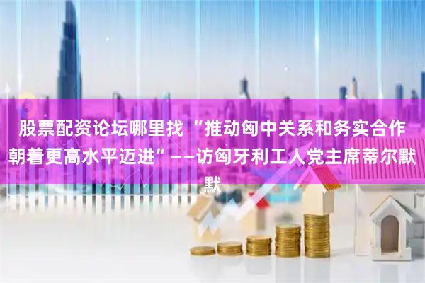 股票配资论坛哪里找 “推动匈中关系和务实合作朝着更高水平迈进”——访匈牙利工人党主席蒂尔默