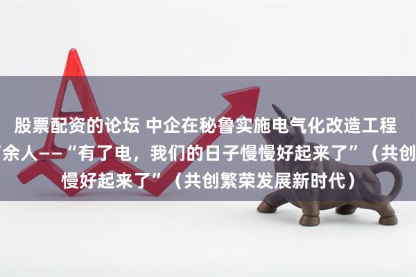 股票配资的论坛 中企在秘鲁实施电气化改造工程 惠及利马郊区5万余人——“有了电，我们的日子慢慢好起来了”（共创繁荣发展新时代）