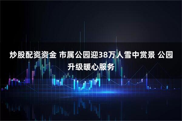 炒股配资资金 市属公园迎38万人雪中赏景 公园升级暖心服务