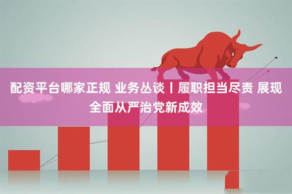 配资平台哪家正规 业务丛谈丨履职担当尽责 展现全面从严治党新成效