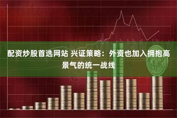 配资炒股首选网站 兴证策略：外资也加入拥抱高景气的统一战线