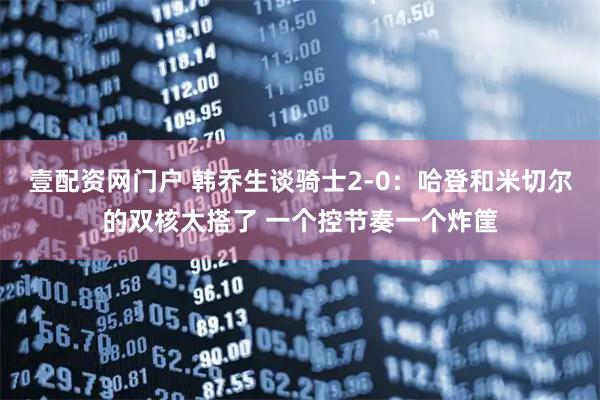 壹配资网门户 韩乔生谈骑士2-0：哈登和米切尔的双核太搭了 一个控节奏一个炸筐