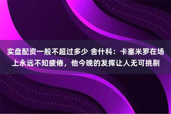 实盘配资一般不超过多少 舍什科：卡塞米罗在场上永远不知疲倦，他今晚的发挥让人无可挑剔