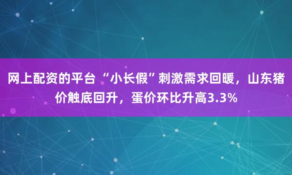 网上配资的平台 “小长假”刺激需求回暖，山东猪价触底回升，蛋价环比升高3.3%