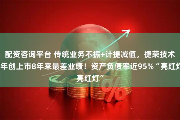 配资咨询平台 传统业务不振+计提减值，捷荣技术去年创上市8年来最差业绩！资产负债率近95%“亮红灯”
