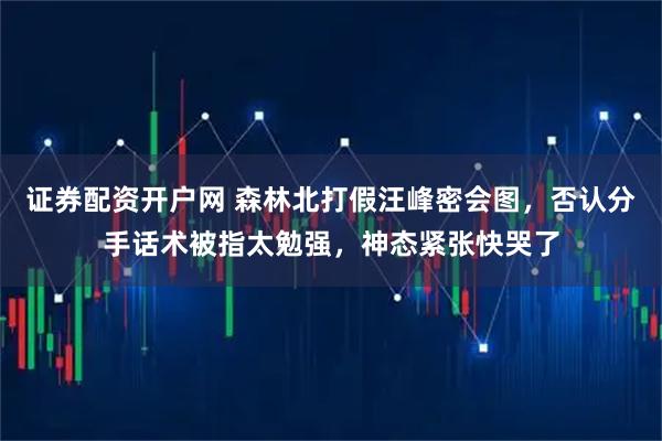 证券配资开户网 森林北打假汪峰密会图，否认分手话术被指太勉强，神态紧张快哭了