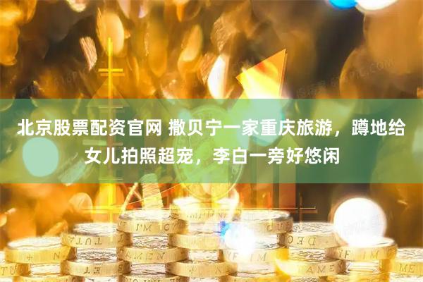 北京股票配资官网 撒贝宁一家重庆旅游，蹲地给女儿拍照超宠，李白一旁好悠闲