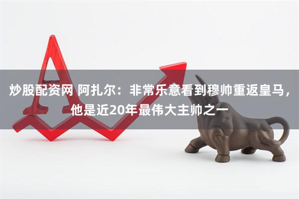 炒股配资网 阿扎尔：非常乐意看到穆帅重返皇马，他是近20年最伟大主帅之一