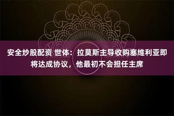 安全炒股配资 世体：拉莫斯主导收购塞维利亚即将达成协议，他最初不会担任主席